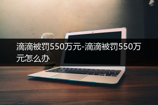 滴滴被罚550万元-滴滴被罚550万元怎么办